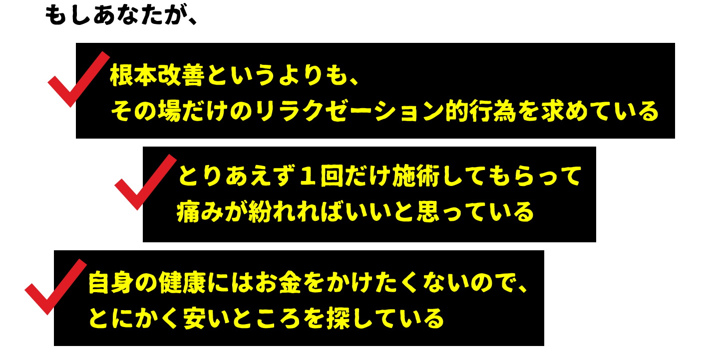 ○根本改善というよりも、その場だけのリラクゼーション的行為を求めている○とりあえず１回だけ施術してもらって痛みが紛れればいいと思っている○自身の健康にはお金をかけたくないので、とにかく安いところを探している