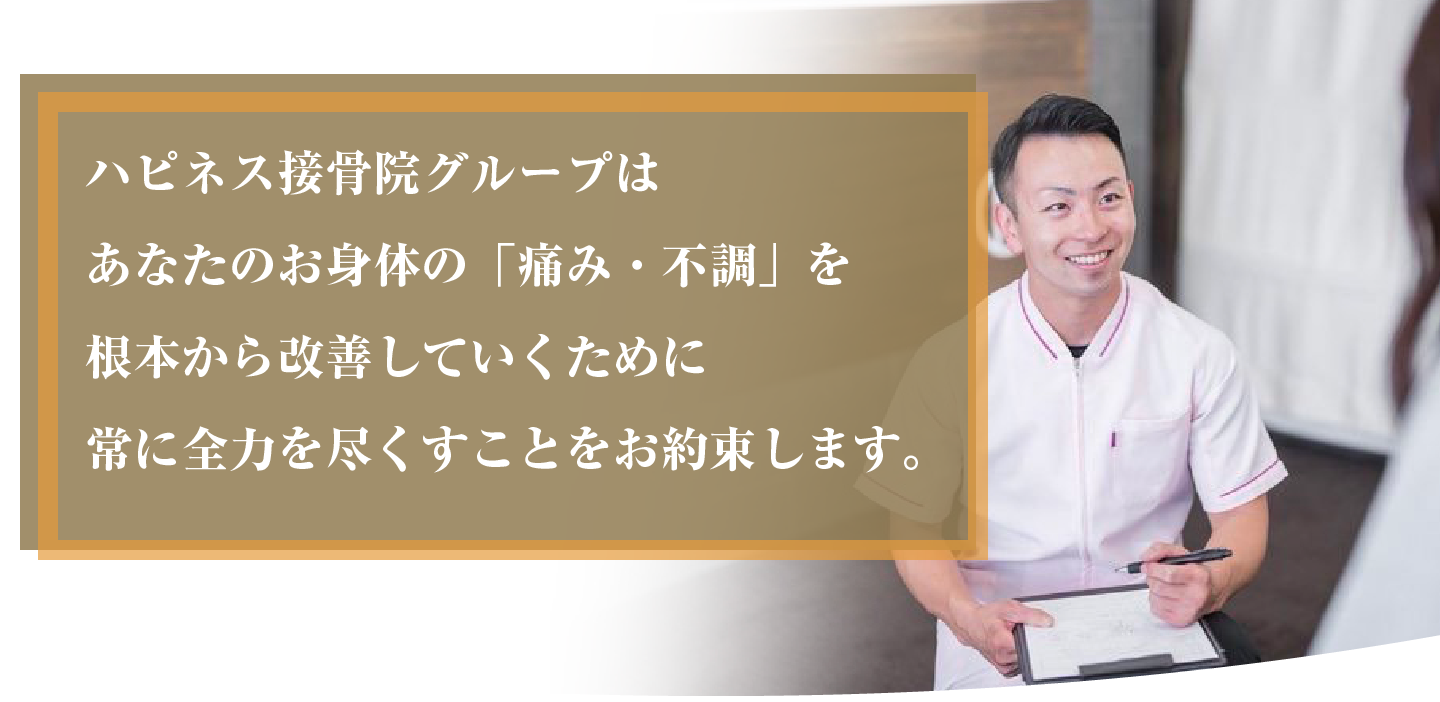 ハピネス接骨院グループはあなたのお身体の「痛み・不調」を根本から改善していくために常に全力を尽くすことをお約束します。